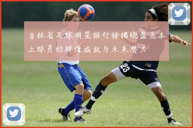 吉林省足球明星排行榜揭晓盘点本土球员的辉煌成就与未来潜力