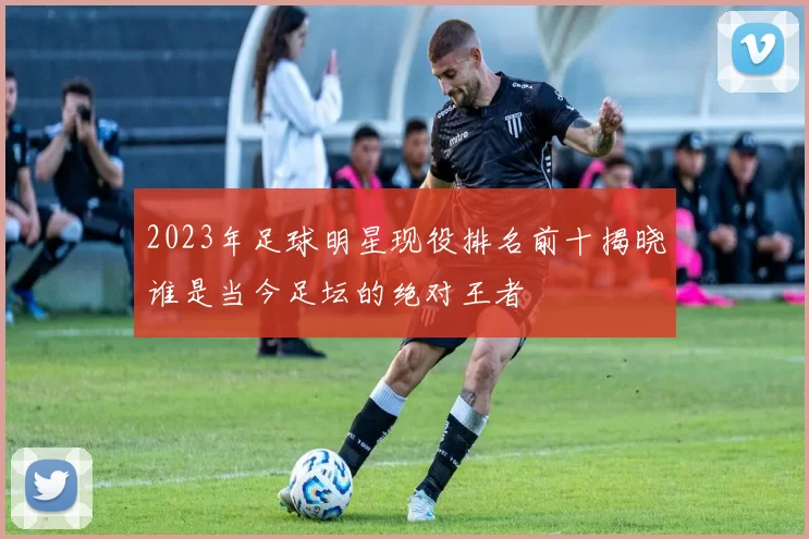 2023年足球明星现役排名前十揭晓谁是当今足坛的绝对王者