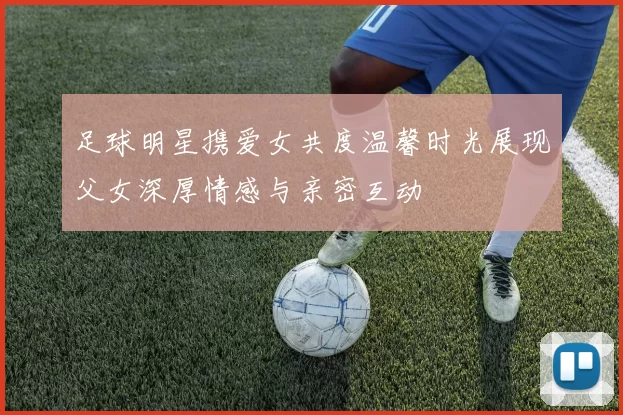 足球明星携爱女共度温馨时光展现父女深厚情感与亲密互动