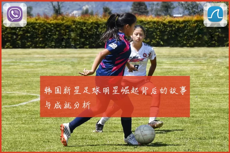 韩国新星足球明星崛起背后的故事与成就分析