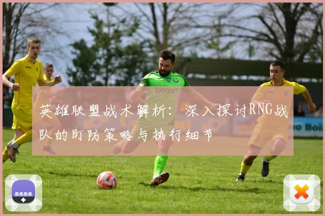 英雄联盟战术解析：深入探讨RNG战队的盯防策略与执行细节