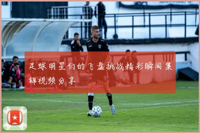 足球明星们的飞盘挑战精彩瞬间集锦视频分享