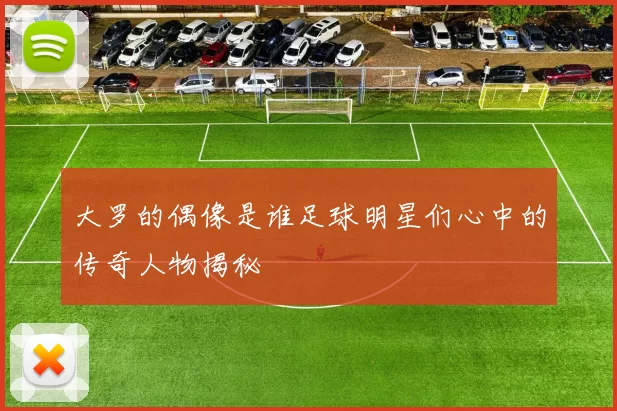 大罗的偶像是谁足球明星们心中的传奇人物揭秘