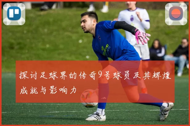 探讨足球界的传奇9号球员及其辉煌成就与影响力