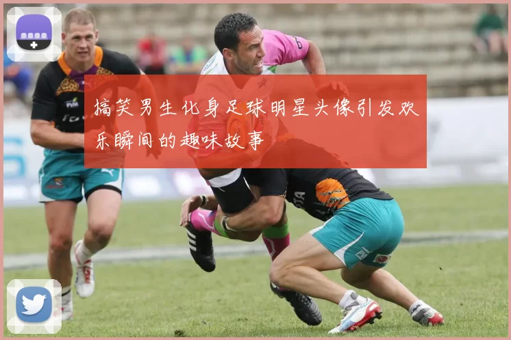 搞笑男生化身足球明星头像引发欢乐瞬间的趣味故事