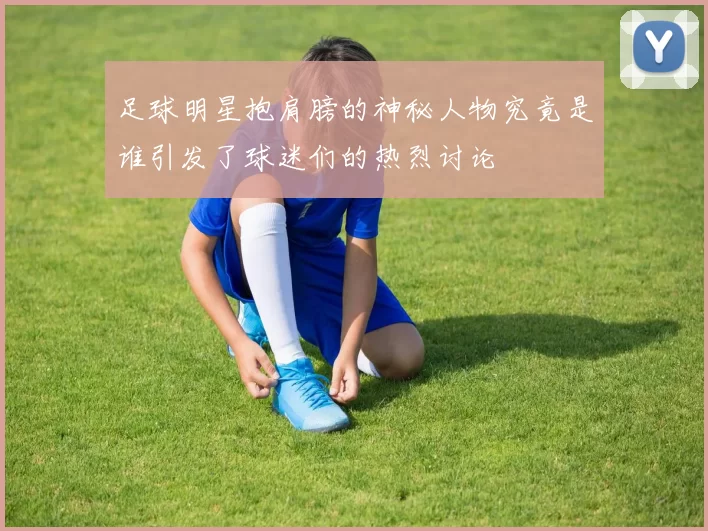 足球明星抱肩膀的神秘人物究竟是谁引发了球迷们的热烈讨论