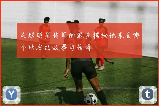 足球明星将军的家乡揭秘他来自哪个地方的故事与传奇