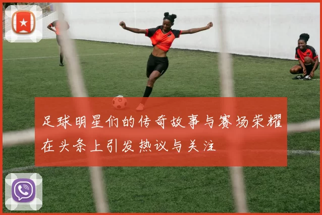 足球明星们的传奇故事与赛场荣耀在头条上引发热议与关注