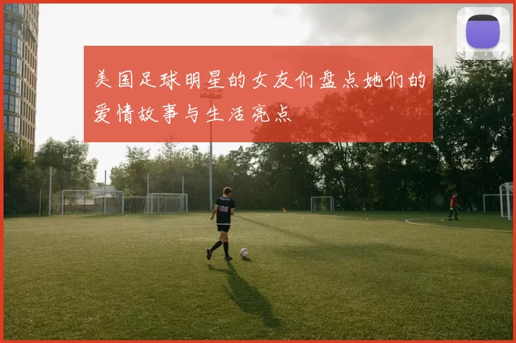 美国足球明星的女友们盘点她们的爱情故事与生活亮点