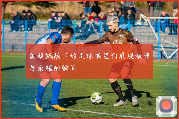 国旗飘扬下的足球明星们展现激情与荣耀的瞬间