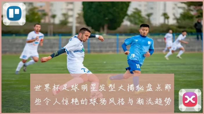 世界杯足球明星发型大揭秘盘点那些令人惊艳的球场风格与潮流趋势