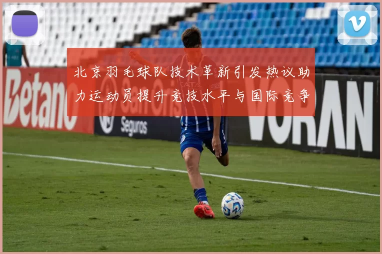北京羽毛球队技术革新引发热议助力运动员提升竞技水平与国际竞争力