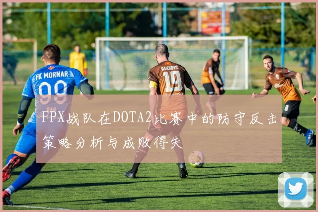 FPX战队在DOTA2比赛中的防守反击策略分析与成败得失