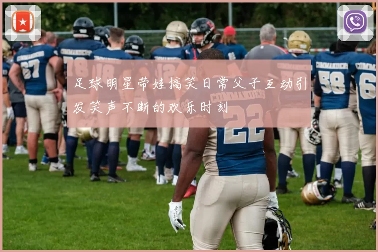 足球明星带娃搞笑日常父子互动引发笑声不断的欢乐时刻