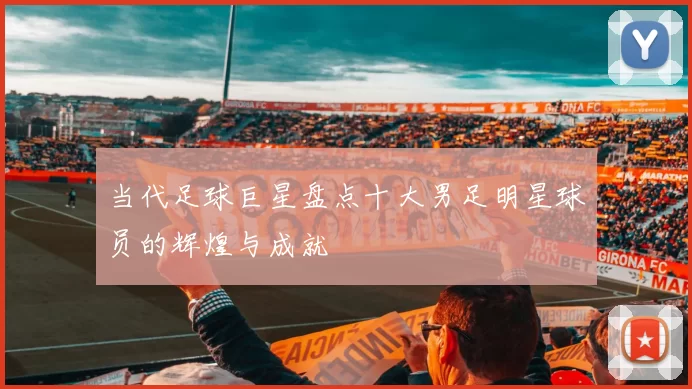 当代足球巨星盘点十大男足明星球员的辉煌与成就