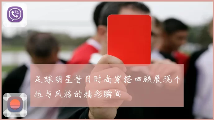 足球明星昔日时尚穿搭回顾展现个性与风格的精彩瞬间