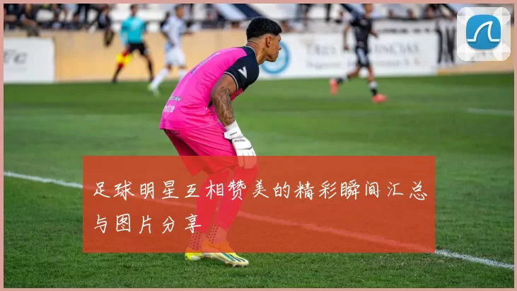 足球明星互相赞美的精彩瞬间汇总与图片分享