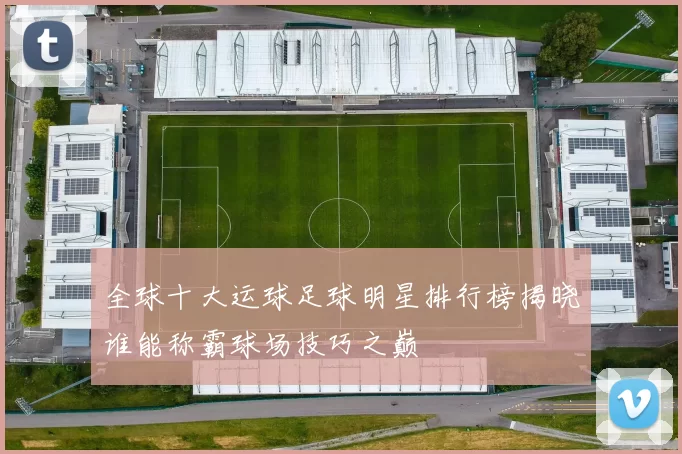 全球十大运球足球明星排行榜揭晓谁能称霸球场技巧之巅