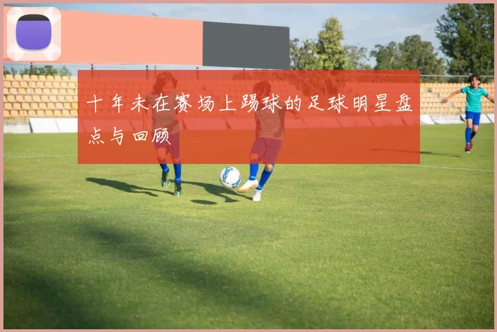 十年未在赛场上踢球的足球明星盘点与回顾