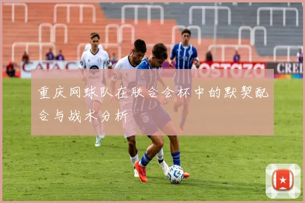 重庆网球队在联合会杯中的默契配合与战术分析