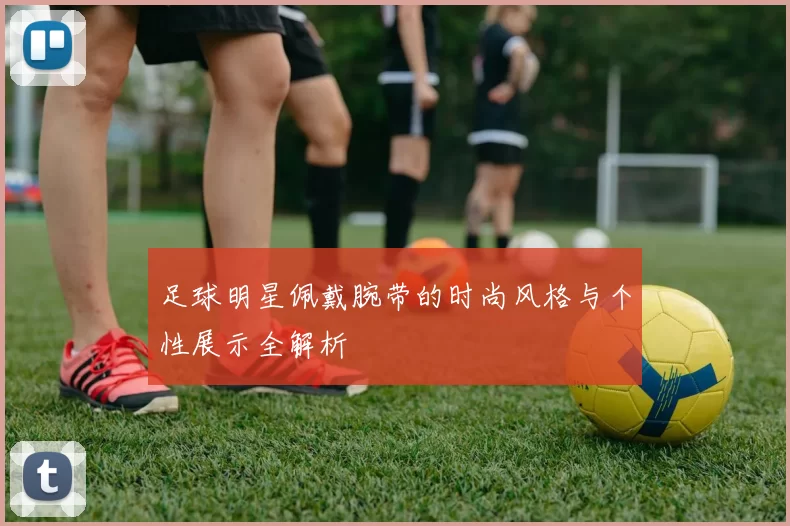 足球明星佩戴腕带的时尚风格与个性展示全解析