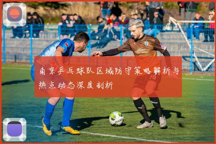 南京乒乓球队区域防守策略解析与热点动态深度剖析