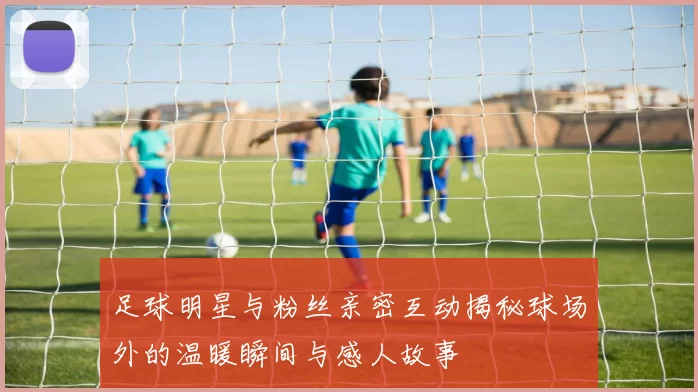 足球明星与粉丝亲密互动揭秘球场外的温暖瞬间与感人故事