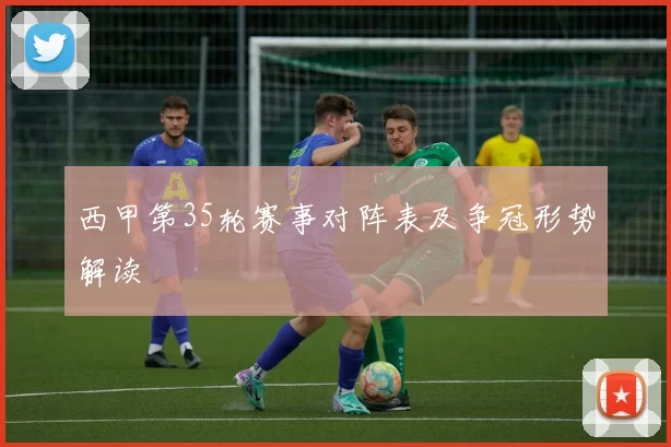 西甲第35轮赛事对阵表及争冠形势解读