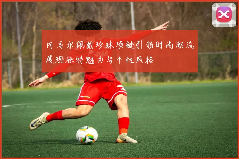内马尔佩戴珍珠项链引领时尚潮流展现独特魅力与个性风格