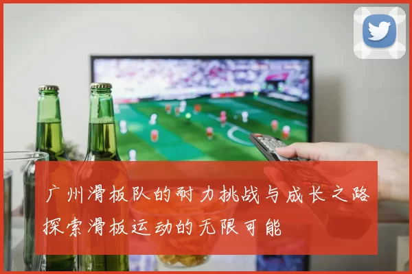 广州滑板队的耐力挑战与成长之路探索滑板运动的无限可能