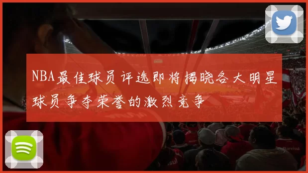 NBA最佳球员评选即将揭晓各大明星球员争夺荣誉的激烈竞争