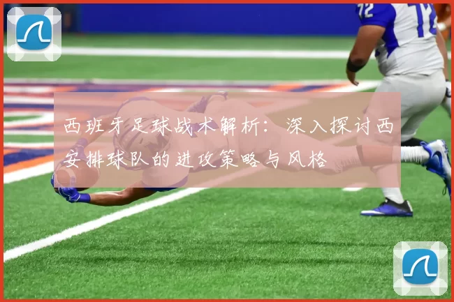 西班牙足球战术解析：深入探讨西安排球队的进攻策略与风格