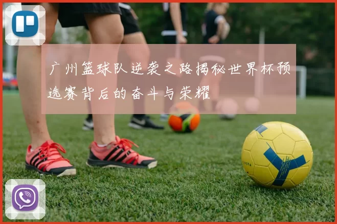 广州篮球队逆袭之路揭秘世界杯预选赛背后的奋斗与荣耀