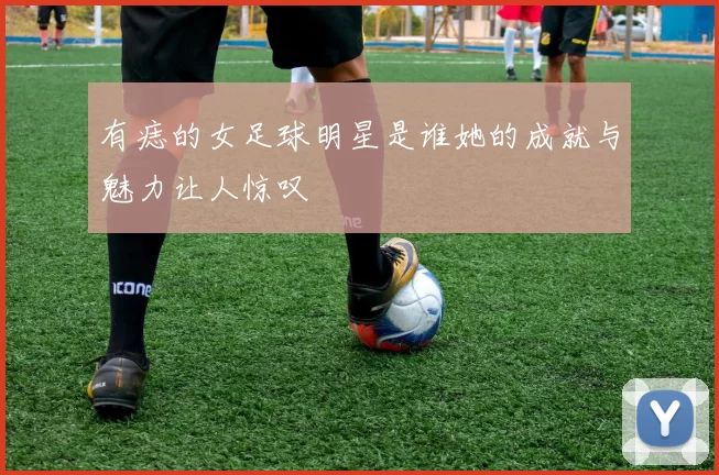 有痣的女足球明星是谁她的成就与魅力让人惊叹